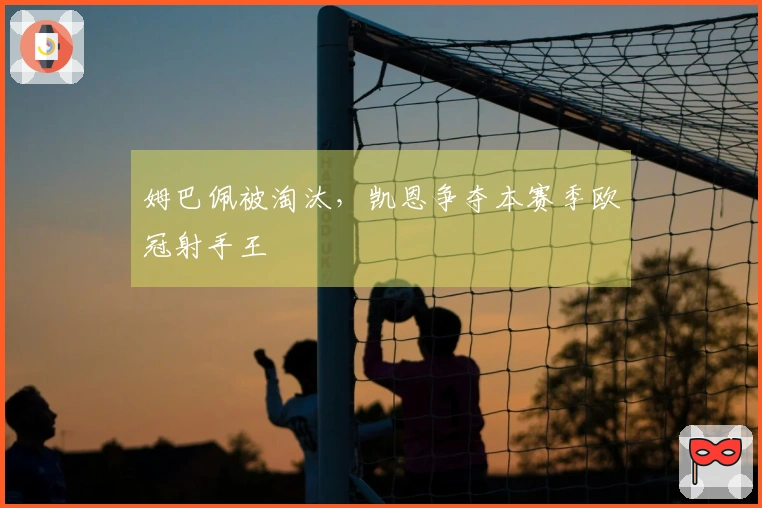 姆巴佩被淘汰，凯恩争夺本赛季欧冠射手王