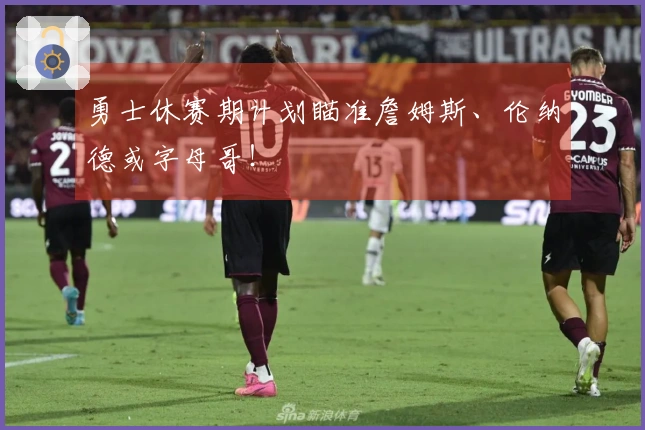 勇士休赛期计划瞄准詹姆斯、伦纳德或字母哥！