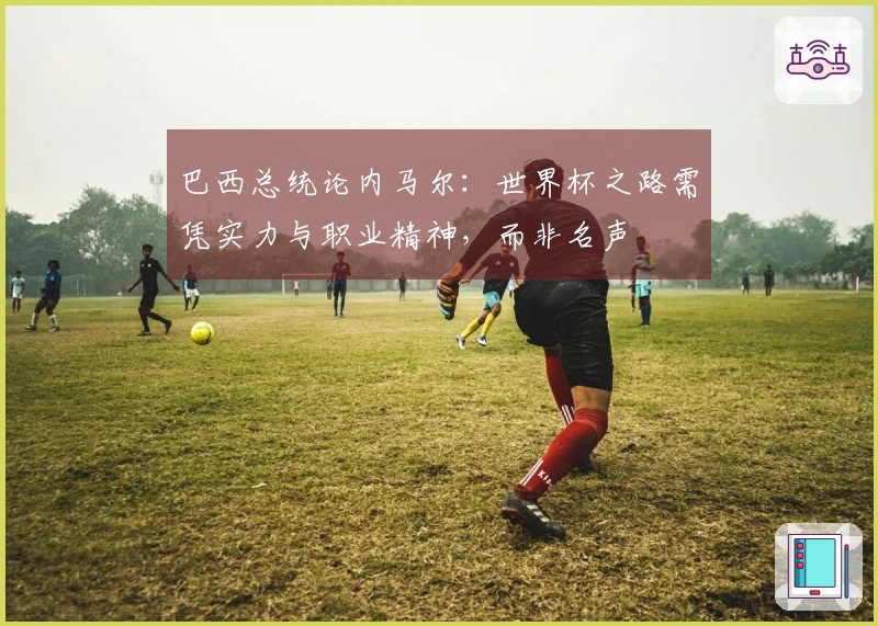 巴西总统论内马尔：世界杯之路需凭实力与职业精神，而非名声