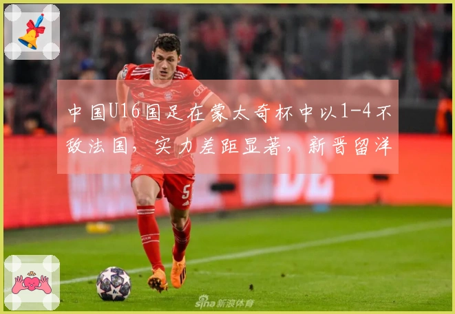 中国U16国足在蒙太奇杯中以1-4不敌法国，实力差距显著，新晋留洋球员成为场上关键人物。