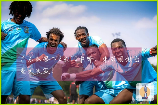 广东队签下2米10中锋，朱芳雨做出重大决策！