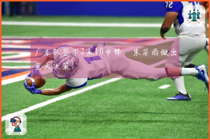 广东队签下2米10中锋，朱芳雨做出重大决策！