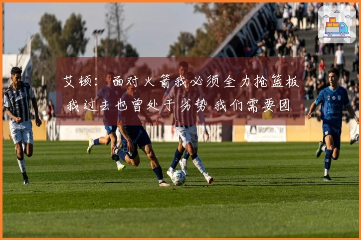艾顿：面对火箭我必须全力抢篮板 我过去也曾处于劣势 我们需要团结一致