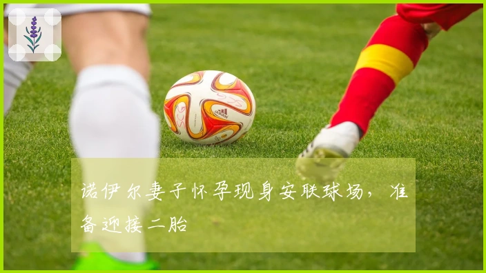 诺伊尔妻子怀孕现身安联球场，准备迎接二胎