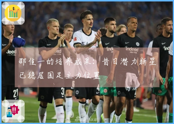 邵佳一的培养成果：昔日潜力新星已稳居国足主力位置