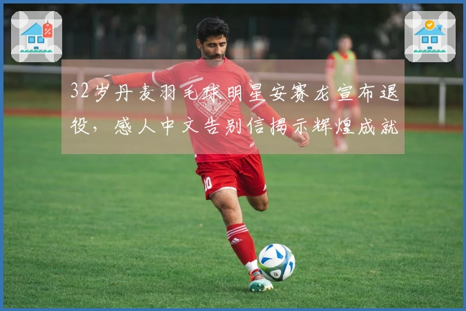 32岁丹麦羽毛球明星安赛龙宣布退役，感人中文告别信揭示辉煌成就：奥运会夺得2金1铜超越林丹