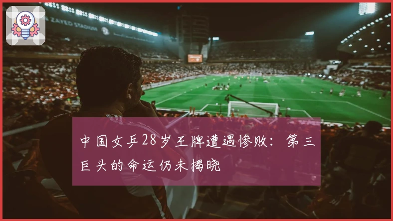 中国女乒28岁王牌遭遇惨败：第三巨头的命运仍未揭晓
