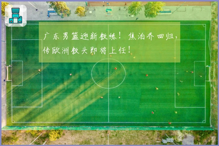 广东男篮迎新教练！焦泊乔回归，传欧洲教头即将上任！