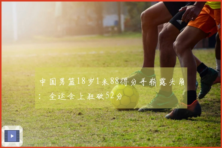 中国男篮18岁1米88得分手崭露头角：全运会上狂砍52分
