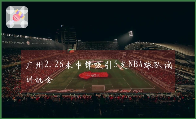 广州2.26米中锋吸引5支NBA球队试训机会