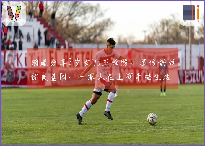 明道分享2岁女儿正面照，遗传爸妈优良基因，一家人在上海幸福生活。